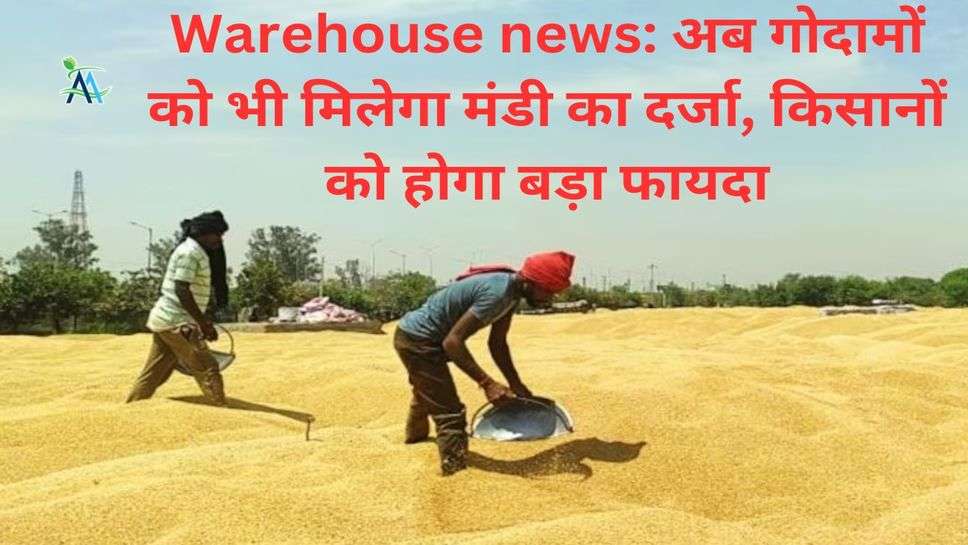 Warehouse news: अब गोदामों को भी मिलेगा मंडी का दर्जा, किसानों को होगा बड़ा फायदा